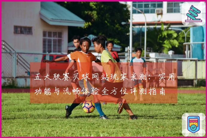五大联赛买球网站玩家亲测：实用功能与流畅体验全方位评测指南